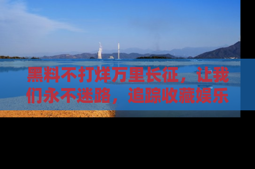 黑料不打烊万里长征，让我们永不迷路，追踪收藏娱乐爆料的乐趣！