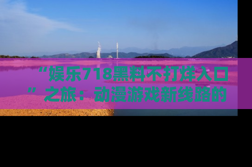 “娱乐718黑料不打烊入口”之旅：动漫游戏新线路的耀眼内幕曝光！