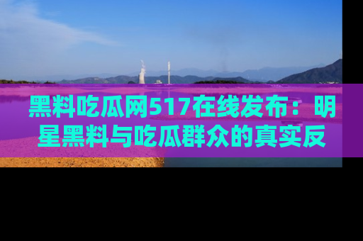 黑料吃瓜网517在线发布：明星黑料与吃瓜群众的真实反应