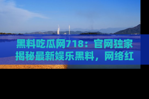 黑料吃瓜网718：官网独家揭秘最新娱乐黑料，网络红人齐聚一堂！