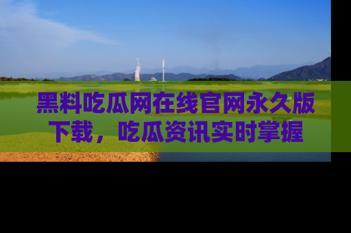 黑料吃瓜网在线官网永久版下载，吃瓜资讯实时掌握