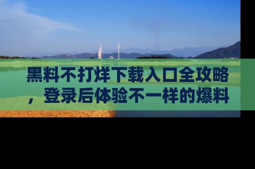 黑料不打烊下载入口全攻略，登录后体验不一样的爆料乐趣！