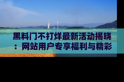 黑料门不打烊最新活动揭晓：网站用户专享福利与精彩内容抢先看