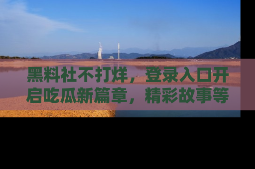 黑料社不打烊，登录入口开启吃瓜新篇章，精彩故事等你来发现！