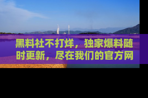 黑料社不打烊，独家爆料随时更新，尽在我们的官方网站网址！