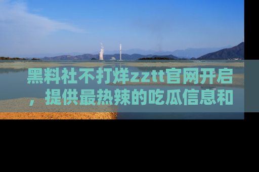 黑料社不打烊zztt官网开启，提供最热辣的吃瓜信息和黑料分享！