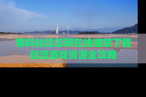 黑料社吃瓜网在线播放下载动漫游戏资源全攻略