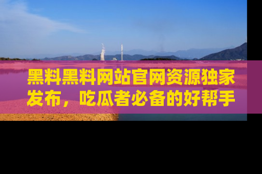 黑料黑料网站官网资源独家发布，吃瓜者必备的好帮手
