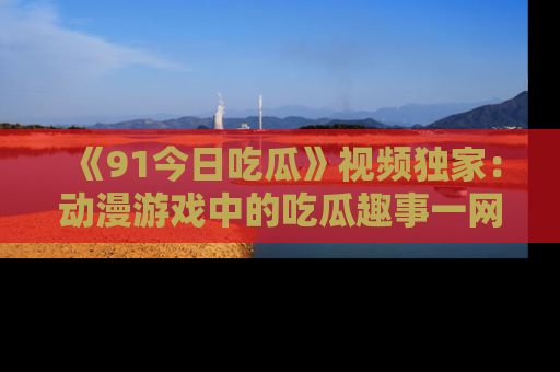 《91今日吃瓜》视频独家：动漫游戏中的吃瓜趣事一网打尽！