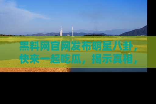 黑料网官网发布明星八卦，快来一起吃瓜，揭示真相，乐趣无穷！