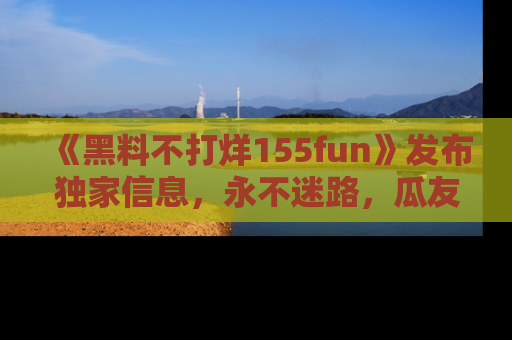 《黑料不打烊155fun》发布独家信息,永不迷路,瓜友们的最佳选择!