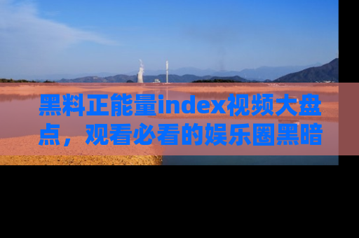 黑料正能量index视频大盘点，观看必看的娱乐圈黑暗与光明！