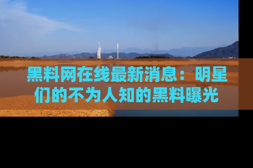 黑料网在线最新消息：明星们的不为人知的黑料曝光