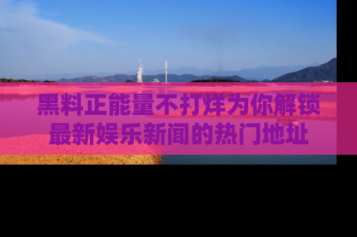 黑料正能量不打烊为你解锁最新娱乐新闻的热门地址