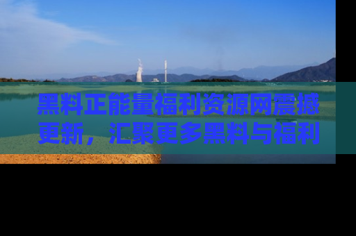 黑料正能量福利资源网震撼更新，汇聚更多黑料与福利！