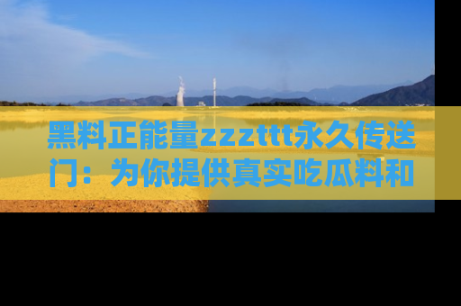 黑料正能量zzzttt永久传送门：为你提供真实吃瓜料和积极向上的能量