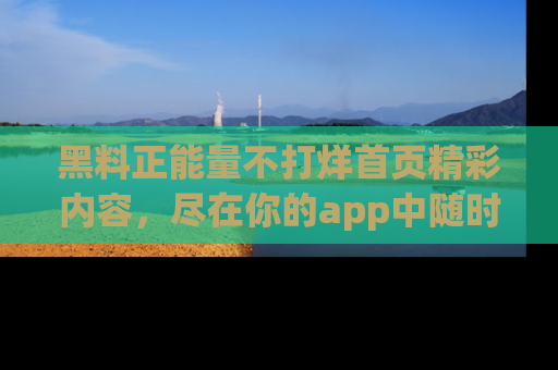 黑料正能量不打烊首页精彩内容，尽在你的app中随时观看