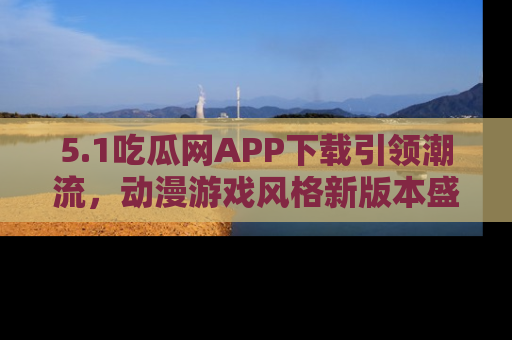 5.1吃瓜网APP下载引领潮流，动漫游戏风格新版本盛情发布！