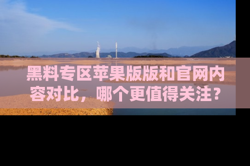 黑料专区苹果版版和官网内容对比，哪个更值得关注？