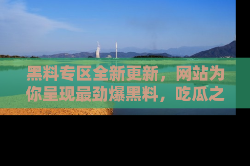 黑料专区全新更新，网站为你呈现最劲爆黑料，吃瓜之旅从这里开始！