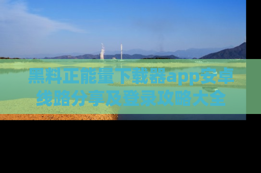 黑料正能量下载器app安卓线路分享及登录攻略大全