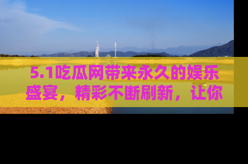 5.1吃瓜网带来永久的娱乐盛宴,精彩不断刷新,让你乐在其中
