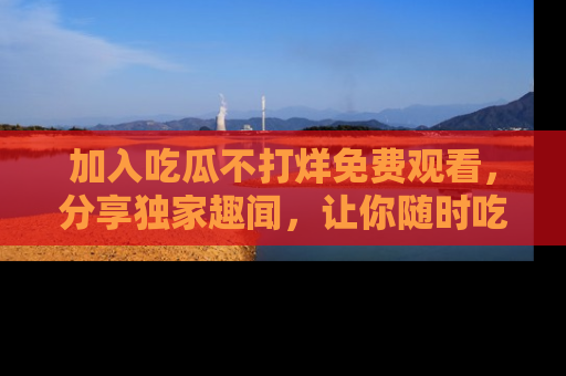 加入吃瓜不打烊免费观看，分享独家趣闻，让你随时吃瓜不停！