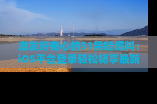 激发好奇心的51黑暗爆料：iOS平台登录轻松畅享最新八卦，刷新你的宠儿清单！