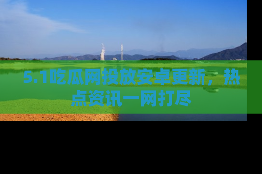 5.1吃瓜网投放安卓更新,热点资讯一网打尽