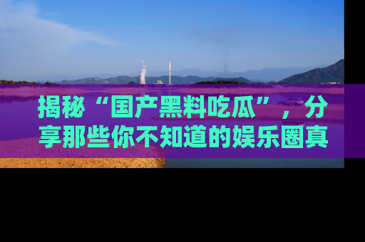 揭秘“国产黑料吃瓜”，分享那些你不知道的娱乐圈真实内幕！