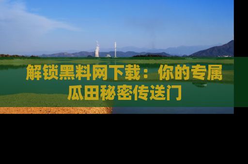 解锁黑料网下载：你的专属瓜田秘密传送门