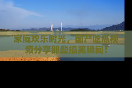 家庭欢乐时光，国产吃瓜视频分享那些搞笑瞬间！