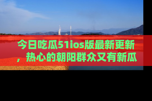 今日吃瓜51ios版最新更新，热心的朝阳群众又有新瓜要分享啦！