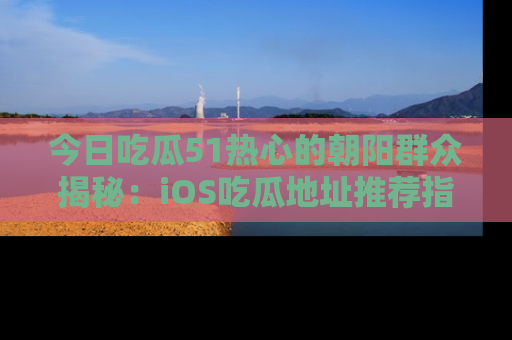 今日吃瓜51热心的朝阳群众揭秘：iOS吃瓜地址推荐指南！