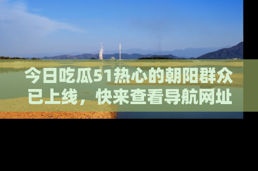 今日吃瓜51热心的朝阳群众已上线，快来查看导航网址，获取最新吃瓜资讯！