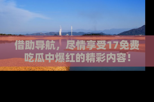 借助导航，尽情享受17免费吃瓜中爆红的精彩内容！