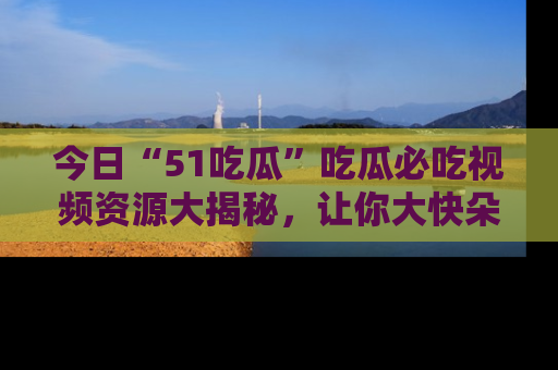 今日“51吃瓜”吃瓜必吃视频资源大揭秘，让你大快朵颐不停口！