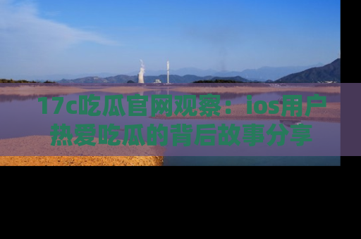 17c吃瓜官网观察：ios用户热爱吃瓜的背后故事分享