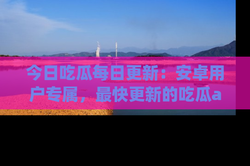 今日吃瓜每日更新：安卓用户专属，最快更新的吃瓜app值得拥有。