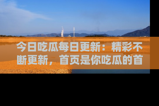 今日吃瓜每日更新：精彩不断更新，首页是你吃瓜的首选！