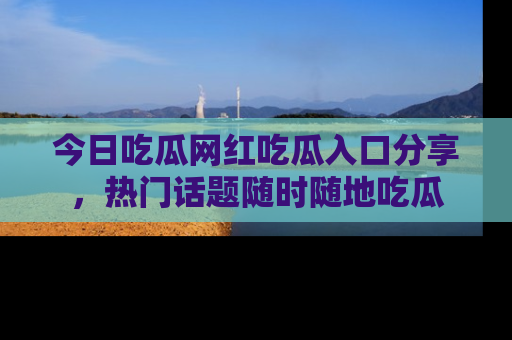 今日吃瓜网红吃瓜入口分享，热门话题随时随地吃瓜