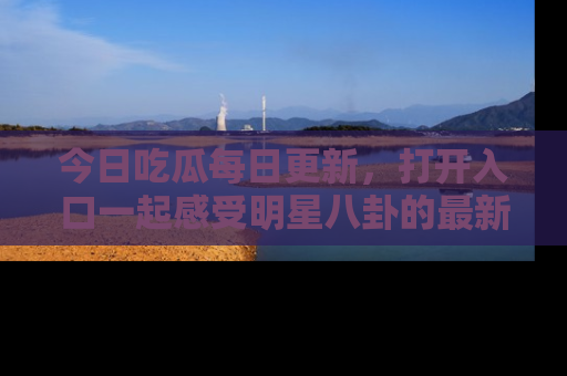 今日吃瓜每日更新，打开入口一起感受明星八卦的最新动态，别说我没告诉你哦！