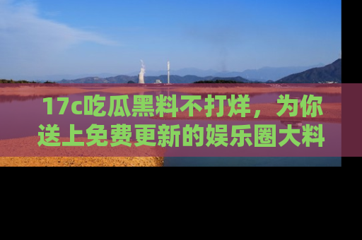 17c吃瓜黑料不打烊，为你送上免费更新的娱乐圈大料！
