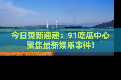 今日更新速递：91吃瓜中心聚焦最新娱乐事件！