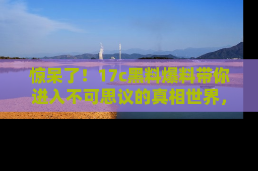 惊呆了！17c黑料爆料带你进入不可思议的真相世界，赶快看链接！