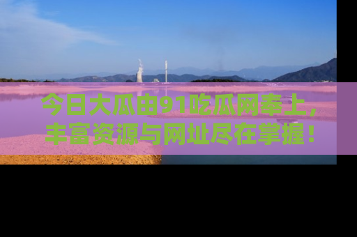 今日大瓜由91吃瓜网奉上，丰富资源与网址尽在掌握！