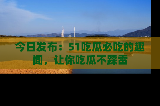 今日发布：51吃瓜必吃的趣闻，让你吃瓜不踩雷