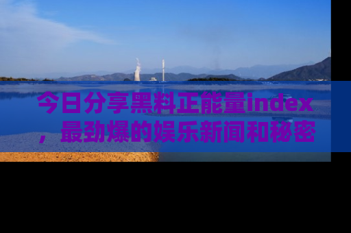 今日分享黑料正能量index，最劲爆的娱乐新闻和秘密等你来发现！