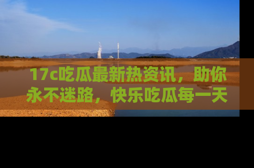 17c吃瓜最新热资讯，助你永不迷路，快乐吃瓜每一天！