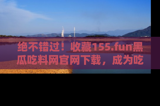 绝不错过！收藏155.fun黑瓜吃料网官网下载，成为吃瓜达人！